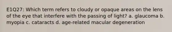 E1Q27: Which term refers to cloudy or opaque areas on the lens of the eye that interfere with the passing of light? a. glaucoma b. myopia c. cataracts d. age-related macular degeneration