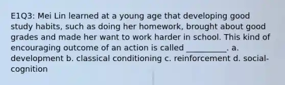 E1Q3: Mei Lin learned at a young age that developing good study habits, such as doing her homework, brought about good grades and made her want to work harder in school. This kind of encouraging outcome of an action is called __________. a. development b. classical conditioning c. reinforcement d. social-cognition