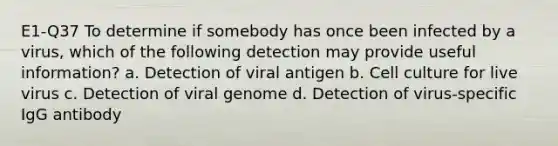 E1-Q37 To determine if somebody has once been infected by a virus, which of the following detection may provide useful information? a. Detection of viral antigen b. Cell culture for live virus c. Detection of viral genome d. Detection of virus-specific IgG antibody