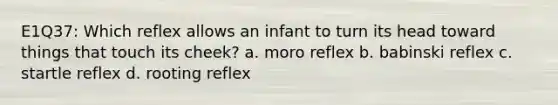 E1Q37: Which reflex allows an infant to turn its head toward things that touch its cheek? a. moro reflex b. babinski reflex c. startle reflex d. rooting reflex