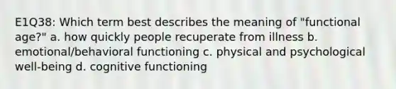 E1Q38: Which term best describes the meaning of "functional age?" a. how quickly people recuperate from illness b. emotional/behavioral functioning c. physical and psychological well-being d. cognitive functioning