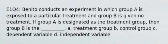 E1Q4: Benito conducts an experiment in which group A is exposed to a particular treatment and group B is given no treatment. If group A is designated as the treatment group, then group B is the __________. a. treatment group b. control group c. dependent variable d. independent variable