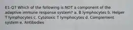 E1-Q7 Which of the following is NOT a component of the adaptive immune response system? a. B lymphocytes b. Helper T lymphocytes c. Cytotoxic T lymphocytes d. Complement system e. Antibodies