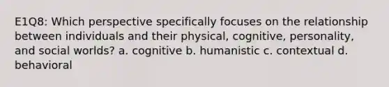 E1Q8: Which perspective specifically focuses on the relationship between individuals and their physical, cognitive, personality, and social worlds? a. cognitive b. humanistic c. contextual d. behavioral