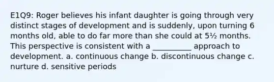 E1Q9: Roger believes his infant daughter is going through very distinct stages of development and is suddenly, upon turning 6 months old, able to do far more than she could at 5½ months. This perspective is consistent with a __________ approach to development. a. continuous change b. discontinuous change c. nurture d. sensitive periods