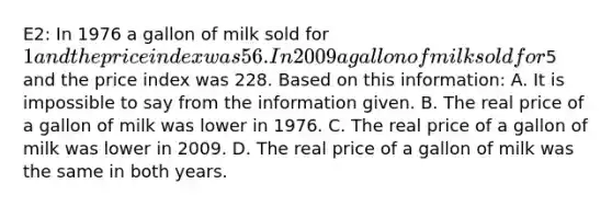 E2: In 1976 a gallon of milk sold for 1 and the price index was 56. In 2009 a gallon of milk sold for5 and the price index was 228. Based on this information: A. It is impossible to say from the information given. B. The real price of a gallon of milk was lower in 1976. C. The real price of a gallon of milk was lower in 2009. D. The real price of a gallon of milk was the same in both years.