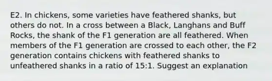 E2. In chickens, some varieties have feathered shanks, but others do not. In a cross between a Black, Langhans and Buff Rocks, the shank of the F1 generation are all feathered. When members of the F1 generation are crossed to each other, the F2 generation contains chickens with feathered shanks to unfeathered shanks in a ratio of 15:1. Suggest an explanation