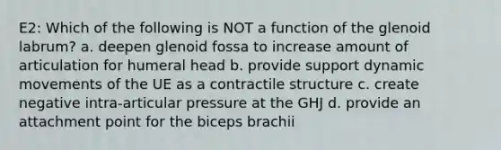 E2: Which of the following is NOT a function of the glenoid labrum? a. deepen glenoid fossa to increase amount of articulation for humeral head b. provide support dynamic movements of the UE as a contractile structure c. create negative intra-articular pressure at the GHJ d. provide an attachment point for the biceps brachii