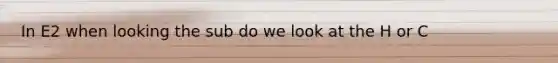 In E2 when looking the sub do we look at the H or C