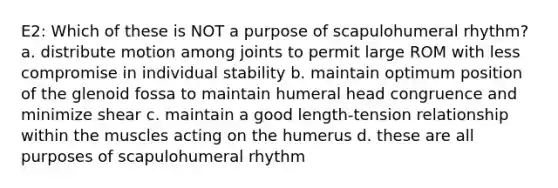 E2: Which of these is NOT a purpose of scapulohumeral rhythm? a. distribute motion among joints to permit large ROM with less compromise in individual stability b. maintain optimum position of the glenoid fossa to maintain humeral head congruence and minimize shear c. maintain a good length-tension relationship within the muscles acting on the humerus d. these are all purposes of scapulohumeral rhythm