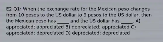 E2 Q1: When the exchange rate for the Mexican peso changes from 10 pesos to the US dollar to 9 pesos to the US dollar, then the Mexican peso has _____ and the US dollar has _____. A) appreciated; appreciated B) depreciated; appreciated C) appreciated; depreciated D) depreciated; depreciated