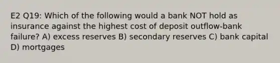 E2 Q19: Which of the following would a bank NOT hold as insurance against the highest cost of deposit outflow-bank failure? A) excess reserves B) secondary reserves C) bank capital D) mortgages