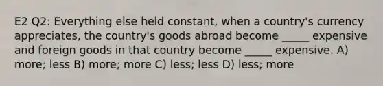 E2 Q2: Everything else held constant, when a country's currency appreciates, the country's goods abroad become _____ expensive and foreign goods in that country become _____ expensive. A) more; less B) more; more C) less; less D) less; more