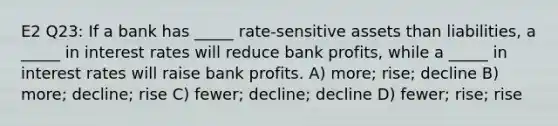 E2 Q23: If a bank has _____ rate-sensitive assets than liabilities, a _____ in interest rates will reduce bank profits, while a _____ in interest rates will raise bank profits. A) more; rise; decline B) more; decline; rise C) fewer; decline; decline D) fewer; rise; rise