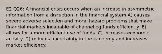 E2 Q26: A financial crisis occurs when an increase in asymmetric information from a disruption in the financial system A) causes severe adverse selection and moral hazard problems that make financial markets incapable of channeling funds efficiently. B) allows for a more efficient use of funds. C) increases economic activity. D) reduces uncertainty in the economy and increases market efficiency.