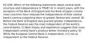 E2 Q36: Which of the following statements about central bank structure and independence is TRUE? A) In recent years, with the exception of the Bank of England and the Bank of Japan comma most countries have reduced the independence of their central bank's comma subjecting them to greater Democratic control. B) Before the Bank of England was granted greater independence, the Federal Reserve was the most independent of the world's central banks. C) Both theory and experience suggests that more independent central bank's produce better monetary policy. D) While the European Central Bank is independent, it is not as independent as the Federal Reserve.