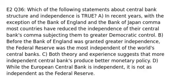 E2 Q36: Which of the following statements about central bank structure and independence is TRUE? A) In recent years, with the exception of the Bank of England and the Bank of Japan comma most countries have reduced the independence of their central bank's comma subjecting them to greater Democratic control. B) Before the Bank of England was granted greater independence, the Federal Reserve was the most independent of the world's central banks. C) Both theory and experience suggests that more independent central bank's produce better monetary policy. D) While the European Central Bank is independent, it is not as independent as the Federal Reserve.