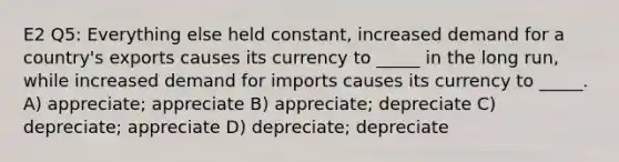 E2 Q5: Everything else held constant, increased demand for a country's exports causes its currency to _____ in the long run, while increased demand for imports causes its currency to _____. A) appreciate; appreciate B) appreciate; depreciate C) depreciate; appreciate D) depreciate; depreciate