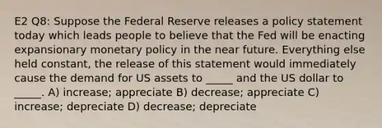 E2 Q8: Suppose the Federal Reserve releases a policy statement today which leads people to believe that the Fed will be enacting expansionary monetary policy in the near future. Everything else held constant, the release of this statement would immediately cause the demand for US assets to _____ and the US dollar to _____. A) increase; appreciate B) decrease; appreciate C) increase; depreciate D) decrease; depreciate