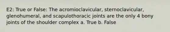 E2: True or False: The acromioclavicular, sternoclavicular, glenohumeral, and scapulothoracic joints are the only 4 bony joints of the shoulder complex a. True b. False