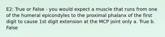 E2: True or False - you would expect a muscle that runs from one of the humeral epicondyles to the proximal phalanx of the first digit to cause 1st digit extension at the MCP joint only a. True b. False