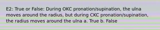 E2: True or False: During OKC pronation/supination, the ulna moves around the radius, but during CKC pronation/supination, the radius moves around the ulna a. True b. False