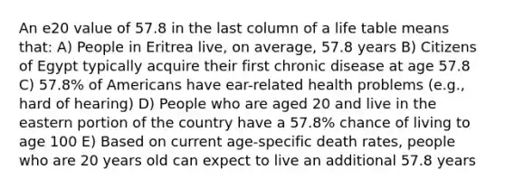 An e20 value of 57.8 in the last column of a life table means that: A) People in Eritrea live, on average, 57.8 years B) Citizens of Egypt typically acquire their first chronic disease at age 57.8 C) 57.8% of Americans have ear-related health problems (e.g., hard of hearing) D) People who are aged 20 and live in the eastern portion of the country have a 57.8% chance of living to age 100 E) Based on current age-specific death rates, people who are 20 years old can expect to live an additional 57.8 years