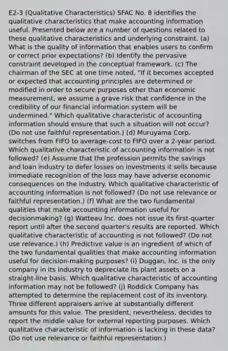 E2-3 (Qualitative Characteristics) SFAC No. 8 identifies the qualitative characteristics that make accounting information useful. Presented below are a number of questions related to these qualitative characteristics and underlying constraint. (a) What is the quality of information that enables users to confirm or correct prior expectations? (b) Identify the pervasive constraint developed in the conceptual framework. (c) The chairman of the SEC at one time noted, "If it becomes accepted or expected that accounting principles are determined or modified in order to secure purposes other than economic measurement, we assume a grave risk that confidence in the credibility of our financial information system will be undermined." Which qualitative characteristic of accounting information should ensure that such a situation will not occur? (Do not use faithful representation.) (d) Muruyama Corp. switches from FIFO to average-cost to FIFO over a 2-year period. Which qualitative characteristic of accounting information is not followed? (e) Assume that the profession permits the savings and loan industry to defer losses on investments it sells because immediate recognition of the loss may have adverse economic consequences on the industry. Which qualitative characteristic of accounting information is not followed? (Do not use relevance or faithful representation.) (f) What are the two fundamental qualities that make accounting information useful for decisionmaking? (g) Watteau Inc. does not issue its first-quarter report until after the second quarter's results are reported. Which qualitative characteristic of accounting is not followed? (Do not use relevance.) (h) Predictive value is an ingredient of which of the two fundamental qualities that make accounting information useful for decision-making purposes? (i) Duggan, Inc. is the only company in its industry to depreciate its plant assets on a straight-line basis. Which qualitative characteristic of accounting information may not be followed? (j) Roddick Company has attempted to determine the replacement cost of its inventory. Three different appraisers arrive at substantially different amounts for this value. The president, nevertheless, decides to report the middle value for external reporting purposes. Which qualitative characteristic of information is lacking in these data? (Do not use relevance or faithful representation.)