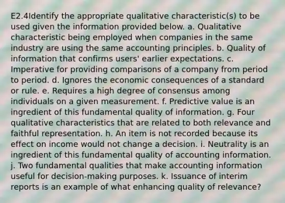 E2.4Identify the appropriate qualitative characteristic(s) to be used given the information provided below. a. Qualitative characteristic being employed when companies in the same industry are using the same accounting principles. b. Quality of information that confirms users' earlier expectations. c. Imperative for providing comparisons of a company from period to period. d. Ignores the economic consequences of a standard or rule. e. Requires a high degree of consensus among individuals on a given measurement. f. Predictive value is an ingredient of this fundamental quality of information. g. Four qualitative characteristics that are related to both relevance and faithful representation. h. An item is not recorded because its effect on income would not change a decision. i. Neutrality is an ingredient of this fundamental quality of accounting information. j. Two fundamental qualities that make accounting information useful for decision-making purposes. k. Issuance of interim reports is an example of what enhancing quality of relevance?