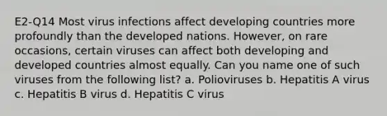 E2-Q14 Most virus infections affect developing countries more profoundly than the developed nations. However, on rare occasions, certain viruses can affect both developing and developed countries almost equally. Can you name one of such viruses from the following list? a. Polioviruses b. Hepatitis A virus c. Hepatitis B virus d. Hepatitis C virus