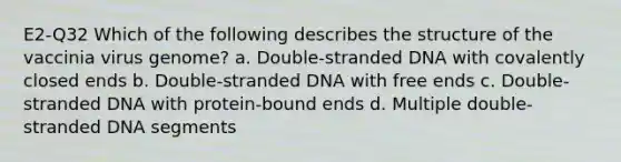 E2-Q32 Which of the following describes the structure of the vaccinia virus genome? a. Double-stranded DNA with covalently closed ends b. Double-stranded DNA with free ends c. Double-stranded DNA with protein-bound ends d. Multiple double-stranded DNA segments