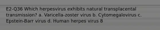 E2-Q36 Which herpesvirus exhibits natural transplacental transmission? a. Varicella-zoster virus b. Cytomegalovirus c. Epstein-Barr virus d. Human herpes virus 8