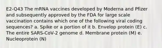 E2-Q43 The mRNA vaccines developed by Moderna and Pfizer and subsequently approved by the FDA for large scale vaccination contains which one of the following viral coding sequences? a. Spike or a portion of it b. Envelop protein (E) c. The entire SARS-CoV-2 genome d. Membrane protein (M) e. Nucleoprotein (N)