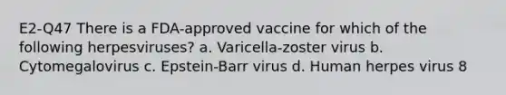 E2-Q47 There is a FDA-approved vaccine for which of the following herpesviruses? a. Varicella-zoster virus b. Cytomegalovirus c. Epstein-Barr virus d. Human herpes virus 8