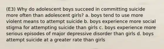 (E3) Why do adolescent boys succeed in committing suicide more often than adolescent girls? a. boys tend to use more violent means to attempt suicide b. boys experience more social stigma for attempting suicide than girls c. boys experience more serious episodes of major depressive disorder than girls d. boys attempt suicide at a greater rate than girls