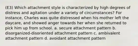 (E3) Which attachment style is characterized by high degrees of distress and agitation under a variety of circumstances? For instance, Charles was quite distressed when his mother left the daycare, and showed anger towards her when she returned to pick him up from school. a. secure attachment pattern b. disorganized-disoriented attachment pattern c. ambivalent attachment pattern d. avoidant attachment pattern