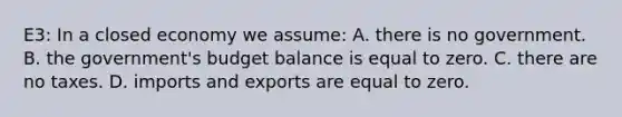 E3: In a closed economy we assume: A. there is no government. B. the government's budget balance is equal to zero. C. there are no taxes. D. imports and exports are equal to zero.