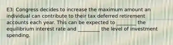 E3: Congress decides to increase the maximum amount an individual can contribute to their tax deferred retirement accounts each year. This can be expected to ________ the equilibrium interest rate and _________ the level of investment spending.