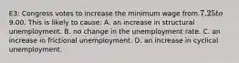 E3: Congress votes to increase the minimum wage from 7.25 to9.00. This is likely to cause: A. an increase in structural unemployment. B. no change in the unemployment rate. C. an increase in frictional unemployment. D. an increase in cyclical unemployment.