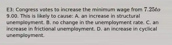 E3: Congress votes to increase the minimum wage from 7.25 to9.00. This is likely to cause: A. an increase in structural unemployment. B. no change in the unemployment rate. C. an increase in frictional unemployment. D. an increase in cyclical unemployment.