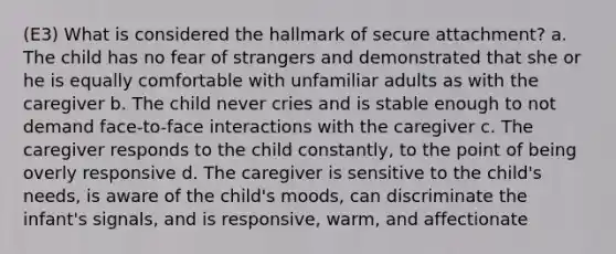 (E3) What is considered the hallmark of secure attachment? a. The child has no fear of strangers and demonstrated that she or he is equally comfortable with unfamiliar adults as with the caregiver b. The child never cries and is stable enough to not demand face-to-face interactions with the caregiver c. The caregiver responds to the child constantly, to the point of being overly responsive d. The caregiver is sensitive to the child's needs, is aware of the child's moods, can discriminate the infant's signals, and is responsive, warm, and affectionate