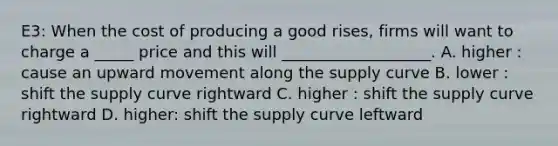 E3: When the cost of producing a good rises, firms will want to charge a _____ price and this will ___________________. A. higher : cause an upward movement along the supply curve B. lower : shift the supply curve rightward C. higher : shift the supply curve rightward D. higher: shift the supply curve leftward