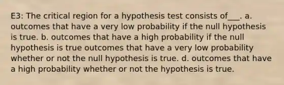 E3: The critical region for a hypothesis test consists of___. a. outcomes that have a very low probability if the null hypothesis is true. b. outcomes that have a high probability if the null hypothesis is true outcomes that have a very low probability whether or not the null hypothesis is true. d. outcomes that have a high probability whether or not the hypothesis is true.