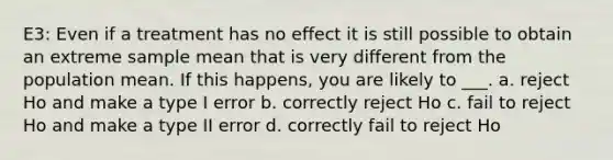 E3: Even if a treatment has no effect it is still possible to obtain an extreme sample mean that is very different from the population mean. If this happens, you are likely to ___. a. reject Ho and make a type I error b. correctly reject Ho c. fail to reject Ho and make a type II error d. correctly fail to reject Ho