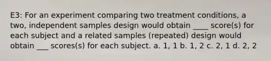 E3: For an experiment comparing two treatment conditions, a two, independent samples design would obtain ____ score(s) for each subject and a related samples (repeated) design would obtain ___ scores(s) for each subject. a. 1, 1 b. 1, 2 c. 2, 1 d. 2, 2