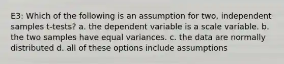 E3: Which of the following is an assumption for two, independent samples t-tests? a. the dependent variable is a scale variable. b. the two samples have equal variances. c. the data are normally distributed d. all of these options include assumptions