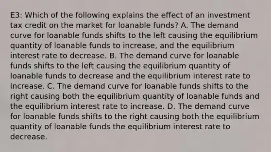 E3: Which of the following explains the effect of an investment tax credit on the market for loanable funds? A. The demand curve for loanable funds shifts to the left causing the equilibrium quantity of loanable funds to increase, and the equilibrium interest rate to decrease. B. The demand curve for loanable funds shifts to the left causing the equilibrium quantity of loanable funds to decrease and the equilibrium interest rate to increase. C. The demand curve for loanable funds shifts to the right causing both the equilibrium quantity of loanable funds and the equilibrium interest rate to increase. D. The demand curve for loanable funds shifts to the right causing both the equilibrium quantity of loanable funds the equilibrium interest rate to decrease.