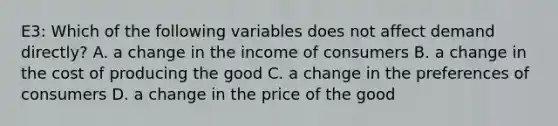 E3: Which of the following variables does not affect demand directly? A. a change in the income of consumers B. a change in the cost of producing the good C. a change in the preferences of consumers D. a change in the price of the good