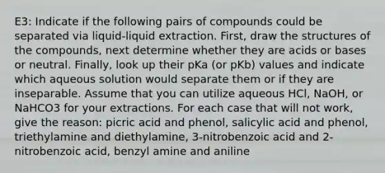 E3: Indicate if the following pairs of compounds could be separated via liquid-liquid extraction. First, draw the structures of the compounds, next determine whether they are acids or bases or neutral. Finally, look up their pKa (or pKb) values and indicate which aqueous solution would separate them or if they are inseparable. Assume that you can utilize aqueous HCl, NaOH, or NaHCO3 for your extractions. For each case that will not work, give the reason: picric acid and phenol, salicylic acid and phenol, triethylamine and diethylamine, 3-nitrobenzoic acid and 2-nitrobenzoic acid, benzyl amine and aniline