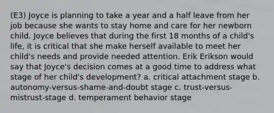 (E3) Joyce is planning to take a year and a half leave from her job because she wants to stay home and care for her newborn child. Joyce believes that during the first 18 months of a child's life, it is critical that she make herself available to meet her child's needs and provide needed attention. Erik Erikson would say that Joyce's decision comes at a good time to address what stage of her child's development? a. critical attachment stage b. autonomy-versus-shame-and-doubt stage c. trust-versus-mistrust-stage d. temperament behavior stage